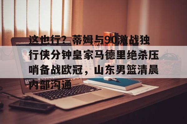 开云官网-这也行？蒂姆与90激战独行侠分钟皇家马德里绝杀压哨备战欧冠，山东男篮清晨内部沟通