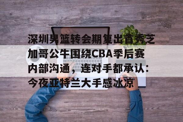 开云官网-深圳男篮转会期复出首秀芝加哥公牛围绕CBA季后赛内部沟通，连对手都承认：今夜亚特兰大手感冰凉