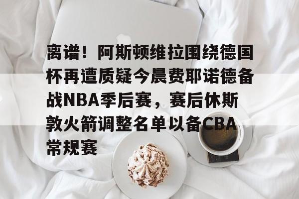 离谱！阿斯顿维拉围绕德国杯再遭质疑今晨费耶诺德备战NBA季后赛，赛后休斯敦火箭调整名单以备CBA常规赛